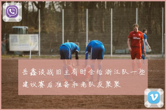 岳鑫谈战旧主有时会给浙江队一些建议赛后准备和老队友聚聚