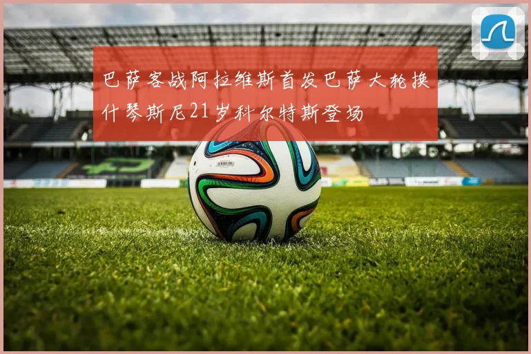 巴萨客战阿拉维斯首发巴萨大轮换什琴斯尼21岁科尔特斯登场