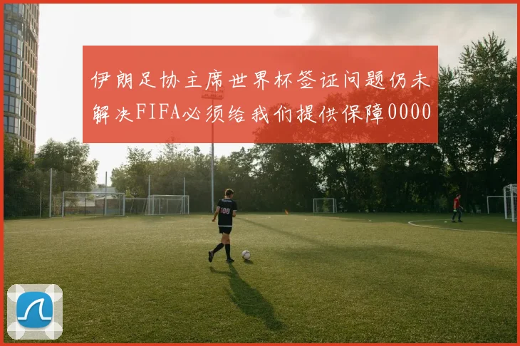 伊朗足协主席世界杯签证问题仍未解决FIFA必须给我们提供保障0000644