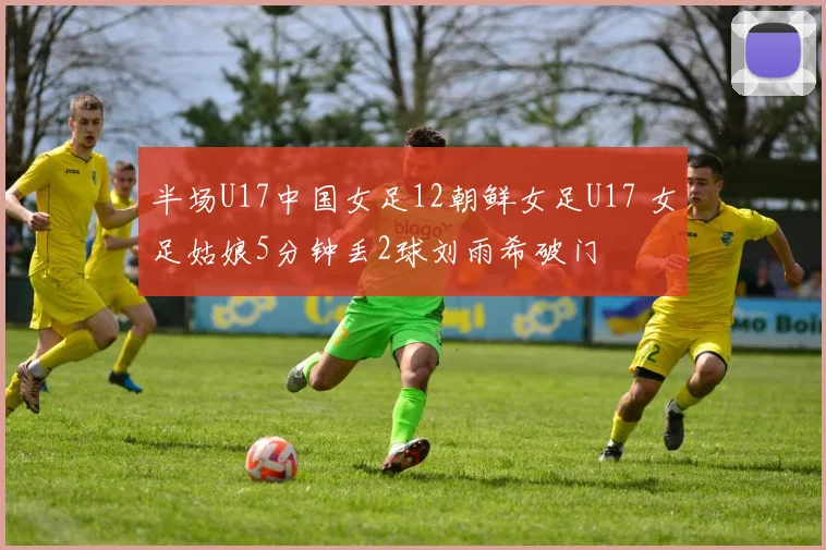 半场U17中国女足12朝鲜女足U17 女足姑娘5分钟丢2球刘雨希破门