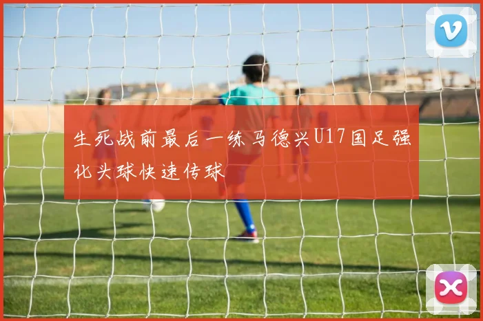生死战前最后一练马德兴U17国足强化头球快速传球