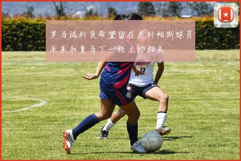 罗马诺科莫希望留在尼科帕斯球员未来和皇马下一任主帅相关