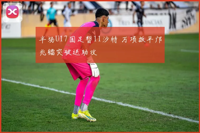 半场U17国足暂11沙特 万项扳平邝兆镭突破送助攻