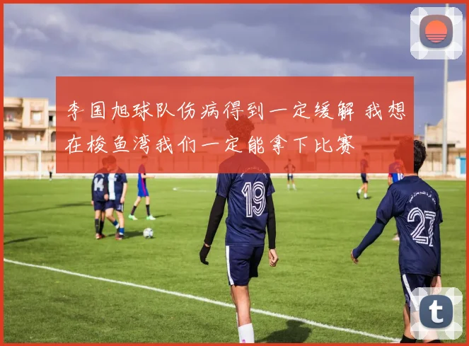 李国旭球队伤病得到一定缓解 我想在梭鱼湾我们一定能拿下比赛
