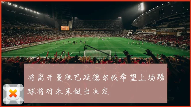 将离开曼联巴延德尔我希望上场踢球将对未来做出决定