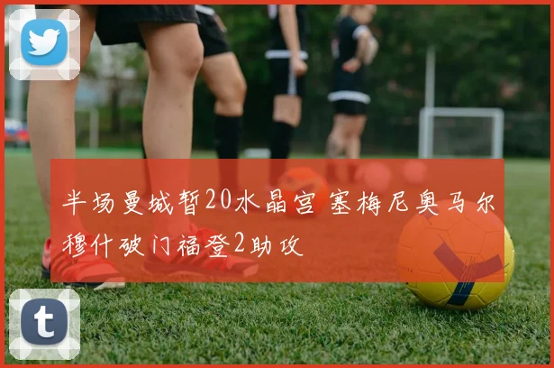 半场曼城暂20水晶宫 塞梅尼奥马尔穆什破门福登2助攻